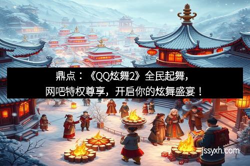 鼎点：《QQ炫舞2》全民起舞，网吧特权尊享，开启你的炫舞盛宴！