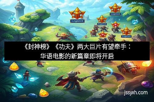 《封神榜》《功夫》两大巨片有望牵手：华语电影的新篇章即将开启